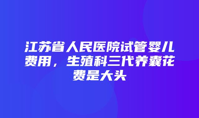 江苏省人民医院试管婴儿费用，生殖科三代养囊花费是大头