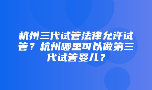 杭州三代试管法律允许试管？杭州哪里可以做第三代试管婴儿？