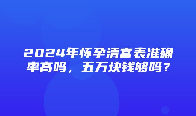 2024年怀孕清宫表准确率高吗，五万块钱够吗？