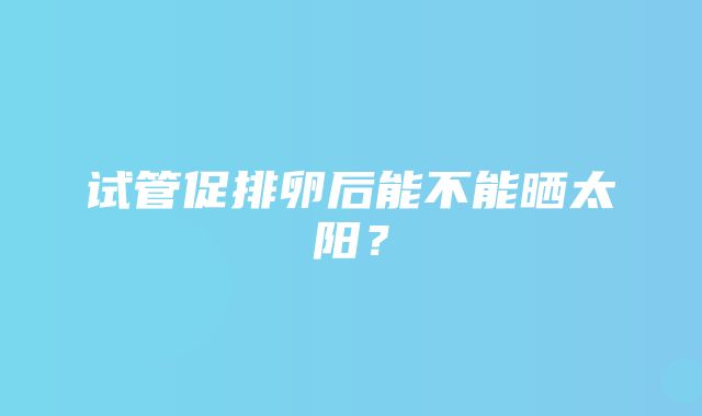 试管促排卵后能不能晒太阳？