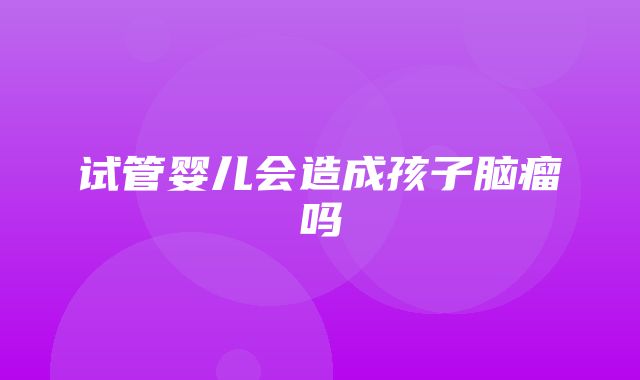 试管婴儿会造成孩子脑瘤吗