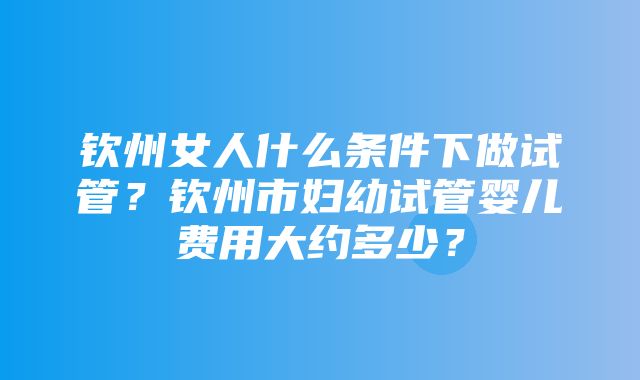 钦州女人什么条件下做试管？钦州市妇幼试管婴儿费用大约多少？