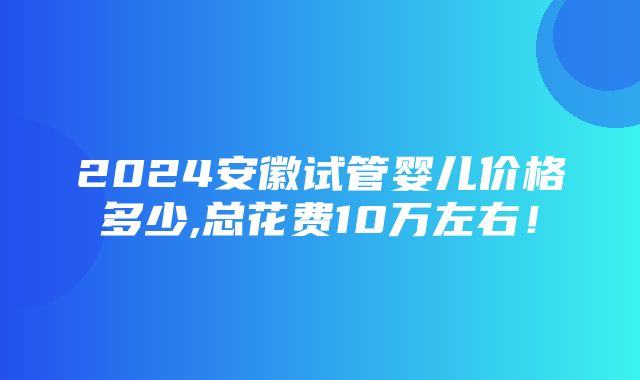 2024安徽试管婴儿价格多少,总花费10万左右！