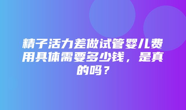 精子活力差做试管婴儿费用具体需要多少钱，是真的吗？