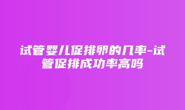 试管婴儿促排卵的几率-试管促排成功率高吗