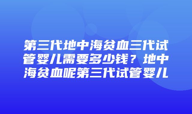 第三代地中海贫血三代试管婴儿需要多少钱？地中海贫血呢第三代试管婴儿