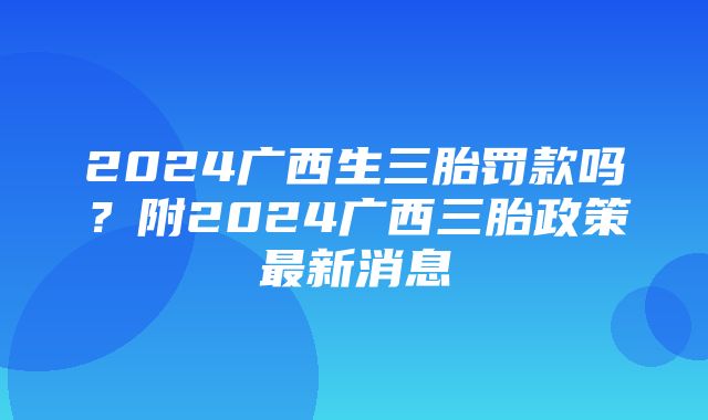 2024广西生三胎罚款吗？附2024广西三胎政策最新消息