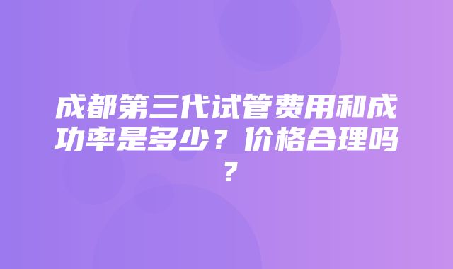 成都第三代试管费用和成功率是多少？价格合理吗？