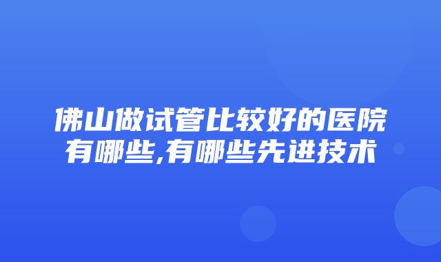 佛山做试管比较好的医院有哪些,有哪些先进技术