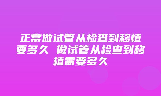 正常做试管从检查到移植要多久 做试管从检查到移植需要多久