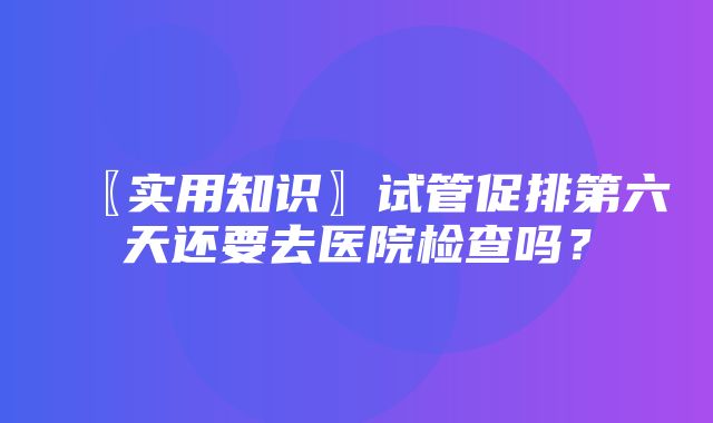 〖实用知识〗试管促排第六天还要去医院检查吗？