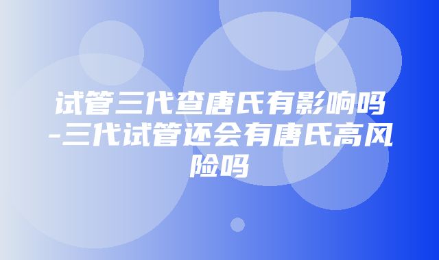 试管三代查唐氏有影响吗-三代试管还会有唐氏高风险吗