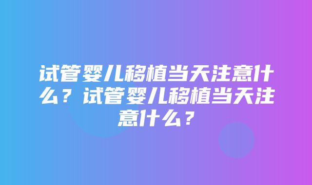 试管婴儿移植当天注意什么？试管婴儿移植当天注意什么？