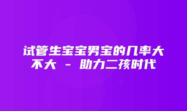 试管生宝宝男宝的几率大不大 - 助力二孩时代