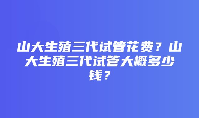 山大生殖三代试管花费？山大生殖三代试管大概多少钱？