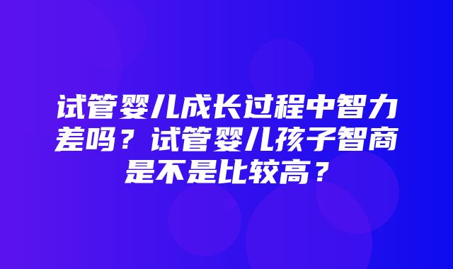 试管婴儿成长过程中智力差吗？试管婴儿孩子智商是不是比较高？