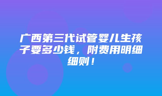 广西第三代试管婴儿生孩子要多少钱，附费用明细细则！