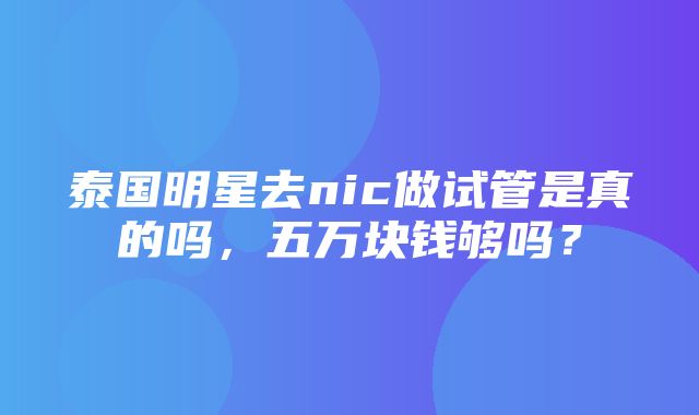 泰国明星去nic做试管是真的吗，五万块钱够吗？