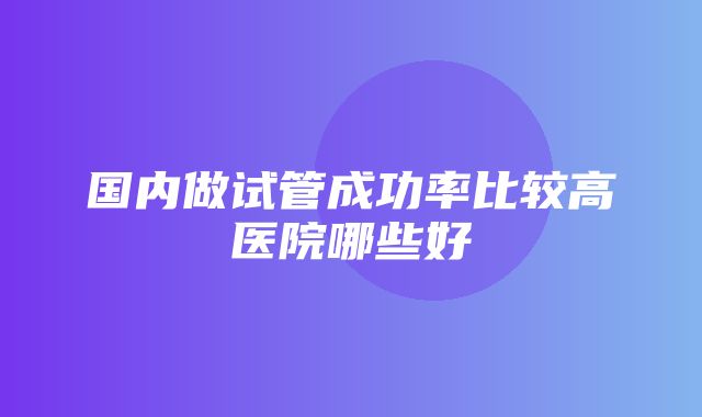 国内做试管成功率比较高医院哪些好