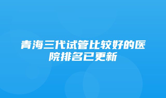 青海三代试管比较好的医院排名已更新