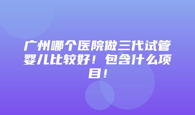 广州哪个医院做三代试管婴儿比较好！包含什么项目！