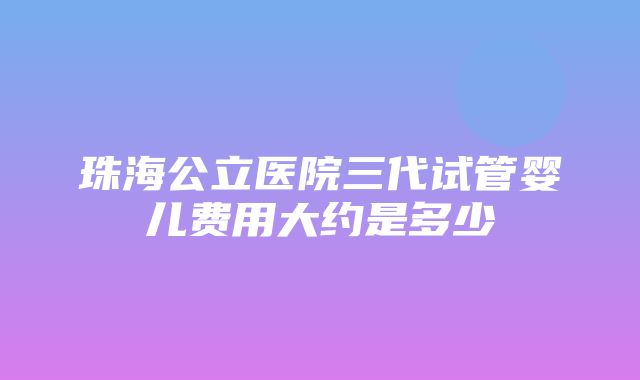 珠海公立医院三代试管婴儿费用大约是多少