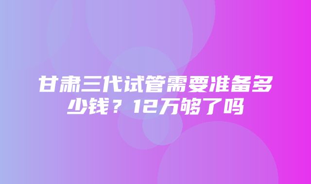 甘肃三代试管需要准备多少钱？12万够了吗