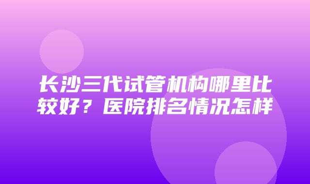 长沙三代试管机构哪里比较好？医院排名情况怎样