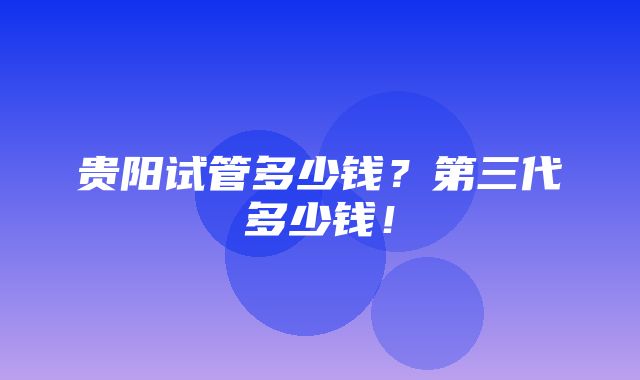 贵阳试管多少钱？第三代多少钱！