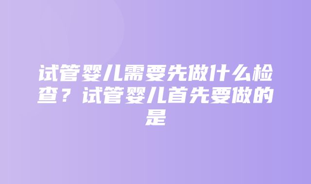 试管婴儿需要先做什么检查？试管婴儿首先要做的是