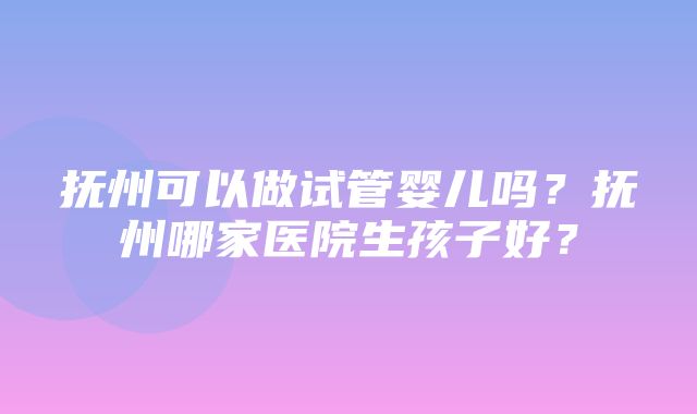 抚州可以做试管婴儿吗？抚州哪家医院生孩子好？