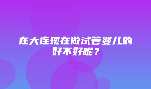 在大连现在做试管婴儿的好不好呢？