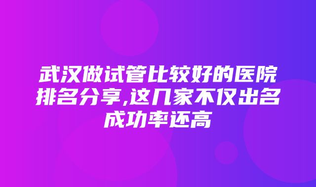 武汉做试管比较好的医院排名分享,这几家不仅出名成功率还高