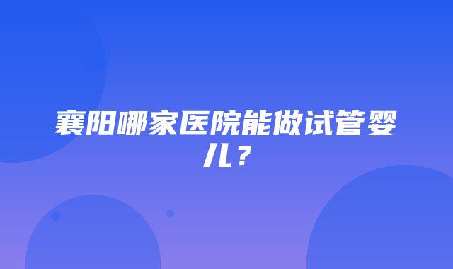 襄阳哪家医院能做试管婴儿？