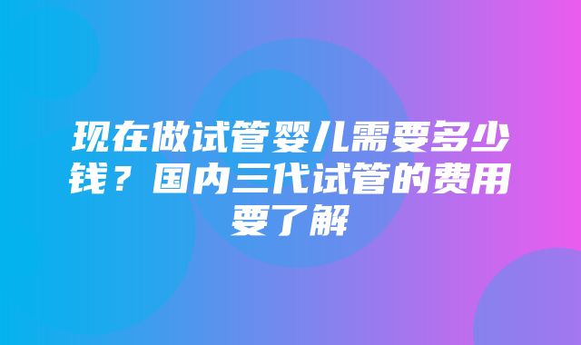 现在做试管婴儿需要多少钱？国内三代试管的费用要了解