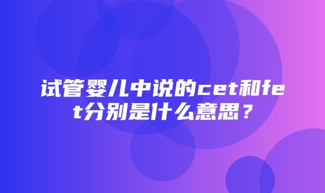 试管婴儿中说的cet和fet分别是什么意思？