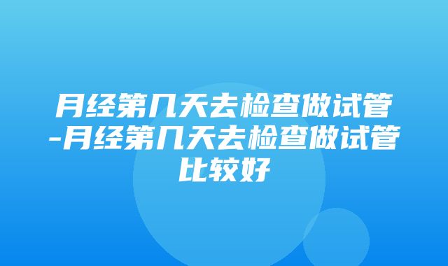 月经第几天去检查做试管-月经第几天去检查做试管比较好