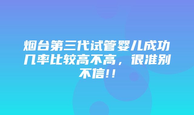 烟台第三代试管婴儿成功几率比较高不高，很准别不信!！