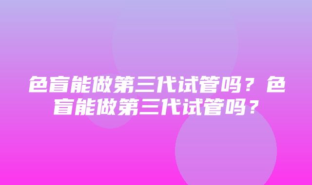 色盲能做第三代试管吗？色盲能做第三代试管吗？