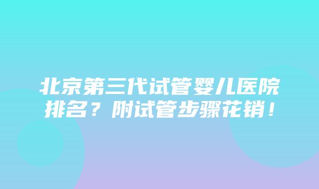 北京第三代试管婴儿医院排名？附试管步骤花销！