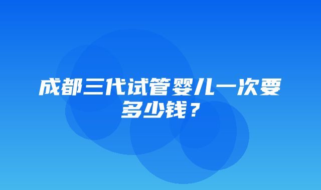 成都三代试管婴儿一次要多少钱？