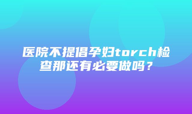 医院不提倡孕妇torch检查那还有必要做吗？