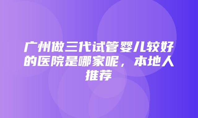 广州做三代试管婴儿较好的医院是哪家呢，本地人推荐