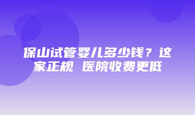 保山试管婴儿多少钱？这家正规 医院收费更低