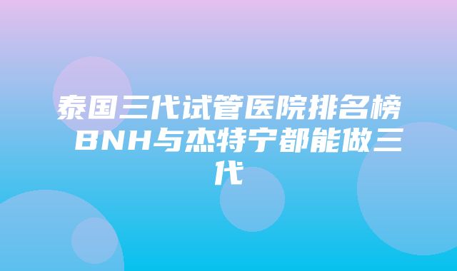 泰国三代试管医院排名榜 BNH与杰特宁都能做三代