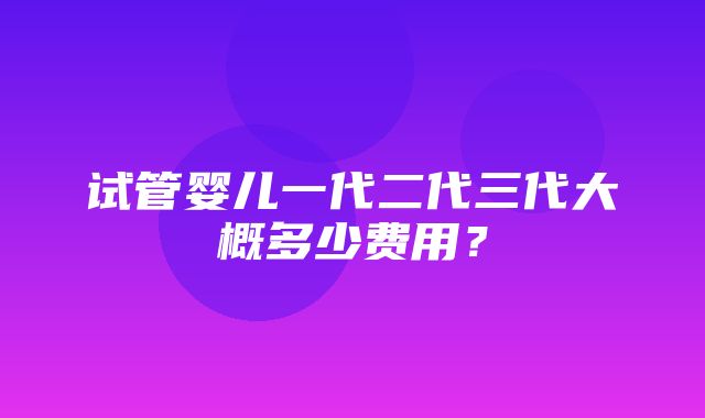 试管婴儿一代二代三代大概多少费用？