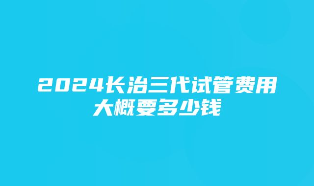 2024长治三代试管费用大概要多少钱