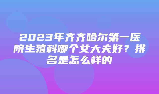 2023年齐齐哈尔第一医院生殖科哪个女大夫好？排名是怎么样的