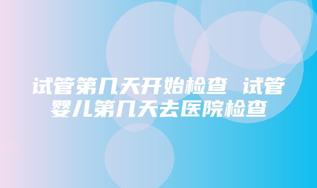 试管第几天开始检查 试管婴儿第几天去医院检查