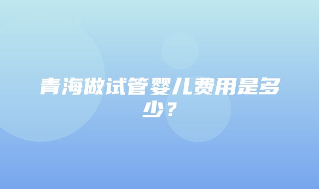 青海做试管婴儿费用是多少？